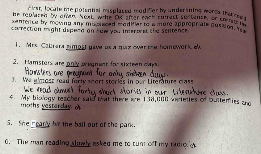 First, locate the potential misplaced modifier by underlining words that could 
be replaced by often. Next, write OK after each correct sentence, or correct the 
sentence by moving any misplaced modifier to a more appropriate position. Your 
correction might depend on how you interpret the sentence. 
1. Mrs. Cabrera almost gave us a quiz over the homework. 
2. Hamsters are only pregnant for sixteen days. 
3. We almost read forty short stories in our Literature class 
4. My biology teacher said that there are 138,000 varieties of butterflies and 
moths yesterday. o 
5. She nearly hit the ball out of the park. 
6. The man reading slowly asked me to turn off my radio.