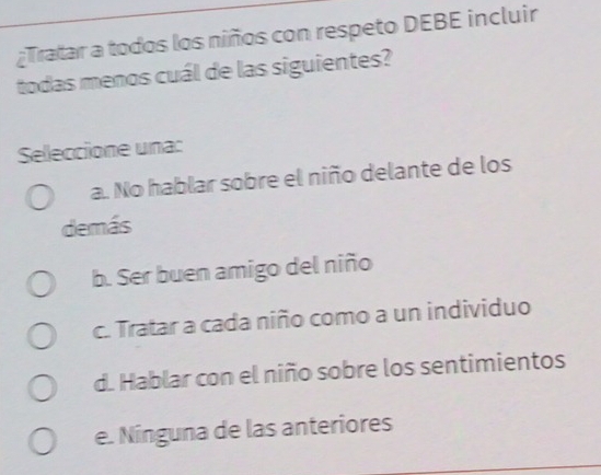 ¿Tratar a todos los niños con respeto DEBE incluir
todas menos cuál de las siguientes?
Seleccione una:
a. No hablar sobre el niño delante de los
demás
b. Ser buen amigo del niño
c. Tratar a cada niño como a un individuo
d. Hablar con el niño sobre los sentimientos
e. Nínguna de las anteriores