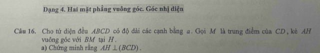 Dạng 4. Hai mặt phẳng vuông góc. Góc nhị diện 
Câu 16. Cho tứ diện đều ABCD có độ dài các cạnh bằng a. Gọi M là trung điểm của CD, kè AH 
vuông góc với BM tại H. 
a) Chứng minh rằng AH⊥ (BCD).