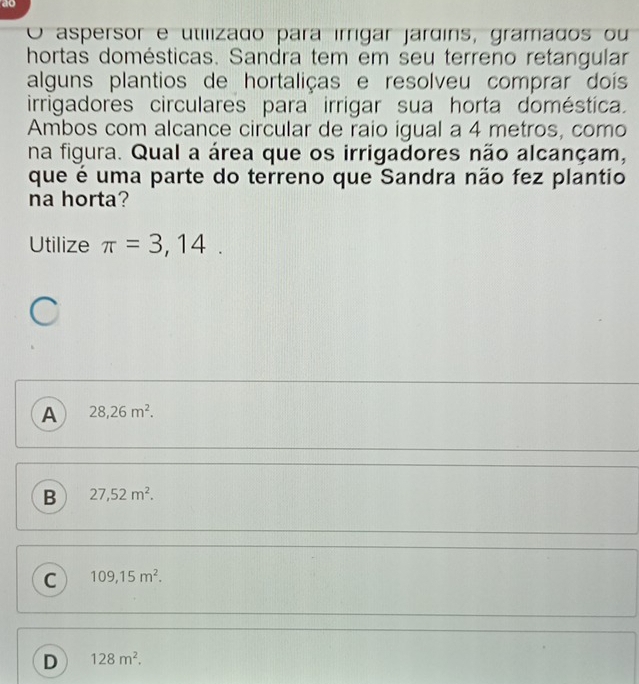 ao
O aspersor e utilizado para írrigar jardins, gramados ou
hortas domésticas. Sandra tem em seu terreno retangular
alguns plantios de hortaliças e resolveu comprar dois
irrigadores circulares para irrigar sua horta doméstica.
Ambos com alcance circular de raio igual a 4 metros, como
na figura. Qual a área que os irrigadores não alcançam,
que é uma parte do terreno que Sandra não fez plantio
na horta?
Utilize π =3,14.
A 28,26m^2.
B 27,52m^2.
C 109,15m^2.
D 128m^2.