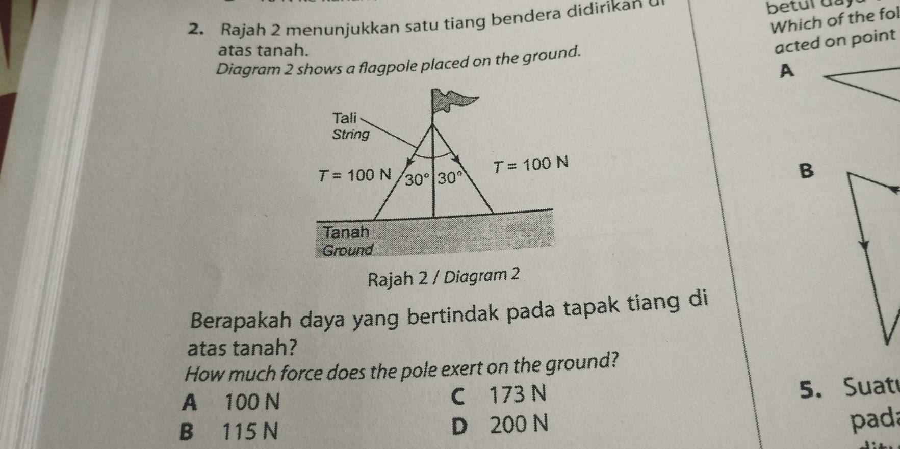 Rajah 2 menunjukkan satu tiang bendera didirikan betur day
Which of the fol
atas tanah.
Diagram 2 shows a flagpole placed on the ground.
A
B
Rajah 2 / Diagram 2
Berapakah daya yang bertindak pada tapak tiang di
atas tanah?
How much force does the pole exert on the ground?
A 100 N C 173 N
5. Suat
B 115 N D 200 N
pada