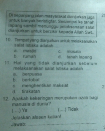 Di sepanjang jalan masyarakat dianjurkan juga 20
untuk banyak beristigfar. Sesampai ke tanah
lapang sambil menunggu pelaksanaan salat
dianjurkan untuk berzikir kepada Allah Swt..
10. Tempat yang dianjurkan untuk melaksanakan
salat Istiska adalah .
a. masjid c. musala
b. rumah d. tanah lapang
11. Hal yang tidak dianjurkan sebelum
melaksanakan salat Istiska adalah ....
a. berpuasa
b. bertobat
c. menghentikan maksiat
2
d. tirakatan
12. Apakah kekeringan merupakan azab bagi
manusia di dunia?
(….. .) Ya (.... ) Tidak
Jelaskan alasan kalian!
Jawab:_
_