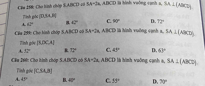 Cho hình chóp S. ABCD có SA=2a l, ABCD là hình vuông cạnh a, SA⊥ (ABCD). 
Tính góc [D,SA,B]
B. 42° C. 90°
A. 62° D. 72°
Câu 259: Cho hình chóp S. ABCD có SA=2a , ABCD là hình vuông cạnh a, SA⊥ (ABCD). 
Tính góc [S,DC,A]
A. 52° B. 72° C. 45° D. 63°
Câu 260: Cho hình chóp S. ABCD có SA=2a , ABCD là hình vuông cạnh a, SA⊥ (ABCD). 
Tính góc [C,SA,B]
A. 45° B. 40° C. 55° D. 70°