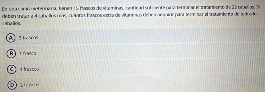 En una clínica veterinaria, tienen 15 frascos de vitaminas, cantidad suficiente para terminar el tratamiento de 22 caballos. Si
deben tratar a 4 caballos más, cuántos frascos extra de vitaminas deben adquirir para terminar el tratamiento de todos los
caballos.
A 3 frascos
B 1 frasco
C  4 frascos
D 2 frascos