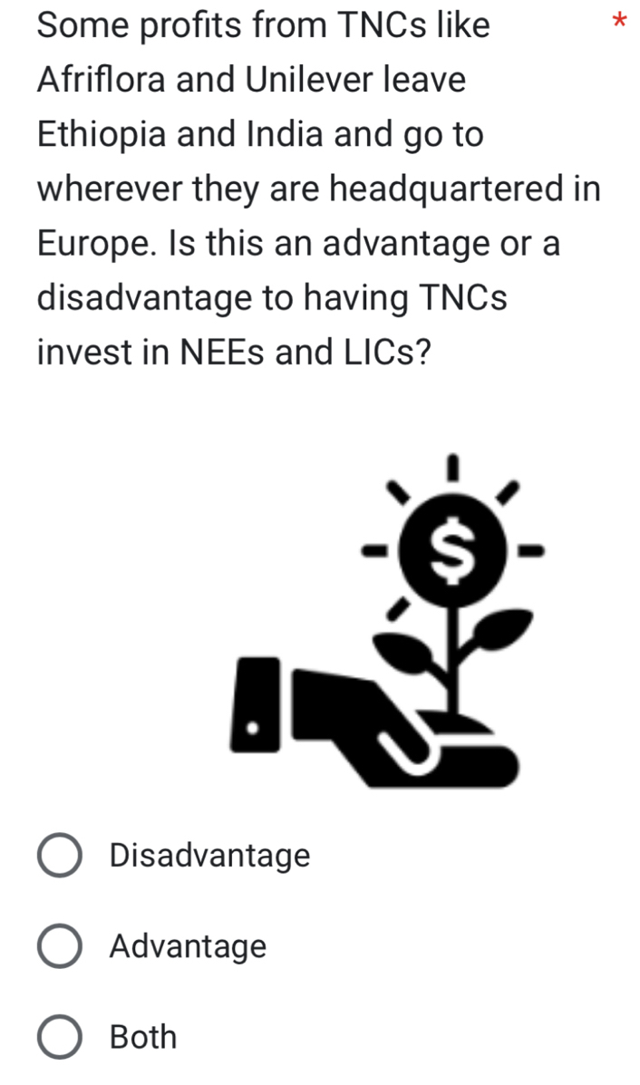 Some profits from TNCs like
*
Afriflora and Unilever leave
Ethiopia and India and go to
wherever they are headquartered in
Europe. Is this an advantage or a
disadvantage to having TNCs
invest in NEEs and LICs?
Disadvantage
Advantage
Both