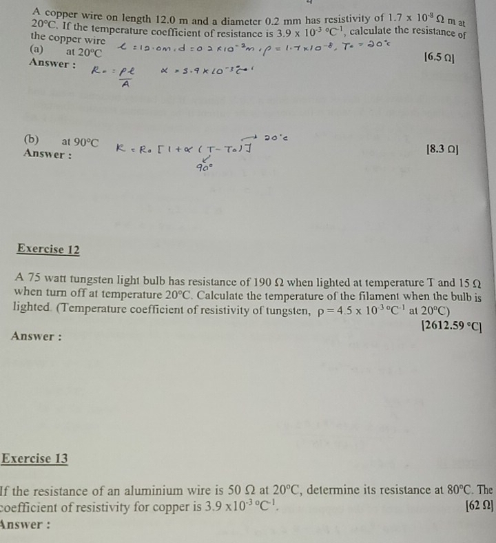 A copper wire on length 12.0 m and a diameter 0.2 mm has resistivity of 1.7* 10^(-8)Omega m at
20°C If the temperature coefficient of resistance is 3.9* 10^((-3)°C^-1) , calculate the resistance of 
the copper wire 
(a) at 20°C
Answer : 
[ 6.5 Ω ] 
(b) at 90°C [ 8.3 Ω ] 
Answer : 
Exercise 12 
A 75 watt tungsten light bulb has resistance of 190Ω when lighted at temperature T and 15 Ω
when turn off at temperature 20°C. Calculate the temperature of the filament when the bulb is 
lighted (Temperature coefficient of resistivity of tungsten, rho =4.5* 10^(-3circ)C^(-1) at 20°C)
[2612.59°C]
Answer : 
Exercise 13 
If the resistance of an aluminium wire is 50 Ω at 20°C , determine its resistance at 80°C. The 
coefficient of resistivity for copper is 3.9* 10^(-30)C^(-1). [62 Ω] 
Answer :