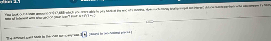 ction 3.1 
You took out a loan amount of $17,655 which you were able to pay back at the end of 9 months. How much money total (principal and interest) did you need to pay back to the loan company, if a 10.8%
rate of interest was charged on your loan? Hint: A=P(1+rt)
The amount paid back to the loan company was $ (Round to two decimal places.)