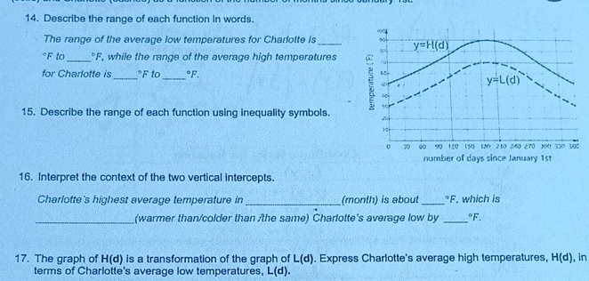 Describe the range of each function in words. 
The range of the average low temperatures for Charlotte is _
°F to_ "F, while the range of the average high temperatures
for Charlotte is_ °F to_°F.
15. Describe the range of each function using inequality symbols.
16. Interpret the context of the two vertical intercepts.
Charlotte's highest average temperature in_ (month) is about _°F which is
_(warmer than/colder than /the same) Charlotte's average low by _°F.
17. The graph of H(d) is a transformation of the graph of L(d). Express Charlotte's average high temperatures, H(d) , in
terms of Charlotte's average low temperatures, L(d).