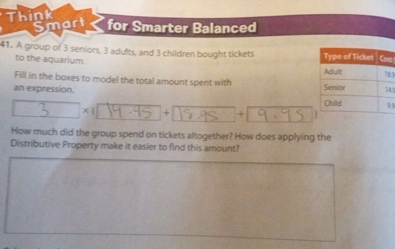 Think 
Smart for Smarter Balanced 
41. A group of 3 seniors, 3 adults, and 3 children bought tickets t 
to the aquarium. 
.9 
Fill in the boxes to model the total amount spent with 
an expression. 5.9 
x 
+ 
+ 
How much did the group spend on tickets altogether? How does applying the 
Distributive Property make it easier to find this amount?