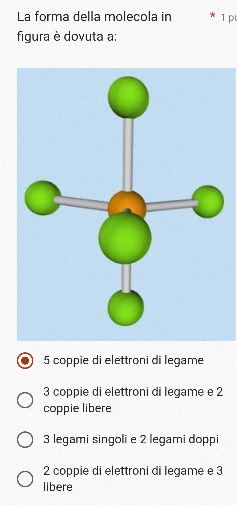 La forma della molecola in 1 p
figura è dovuta a:
5 coppie di elettroni di legame
3 coppie di elettroni di legame e 2
coppie libere
3 legami singoli e 2 legami doppi
2 coppie di elettroni di legame e 3
libere