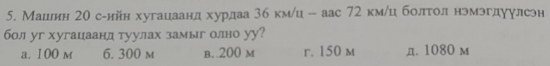 Машилин 2θ с-ийн хугацаанд хурдаа 3б км/ц - аас 72 кмίц болτол нэмэгдуулсэн
бол уг хугацаанд туулах замыг олно уу?
a. 100 m 6. 300 m b. 200 m r. 150 m д. 1080 м