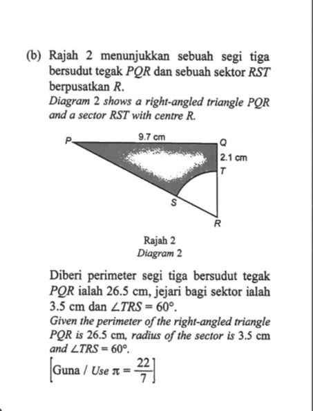 Rajah 2 menunjukkan sebuah segi tiga 
bersudut tegak PQR dan sebuah sektor RST
berpusatkan R. 
Diagram 2 shows a right-angled triangle PQR
and a sector RST with centre R. 
Rajah 2 
Diagram 2 
Diberi perimeter segi tiga bersudut tegak
PQR ialah 26.5 cm, jejari bagi sektor ialah
3.5 cm dan ∠ TRS=60°. 
Given the perimeter of the right-angled triangle
PQR is 26.5 cm, radius of the sector is 3.5 cm
and ∠ TRS=60°.
Guna/Useπ = 22/7 ]