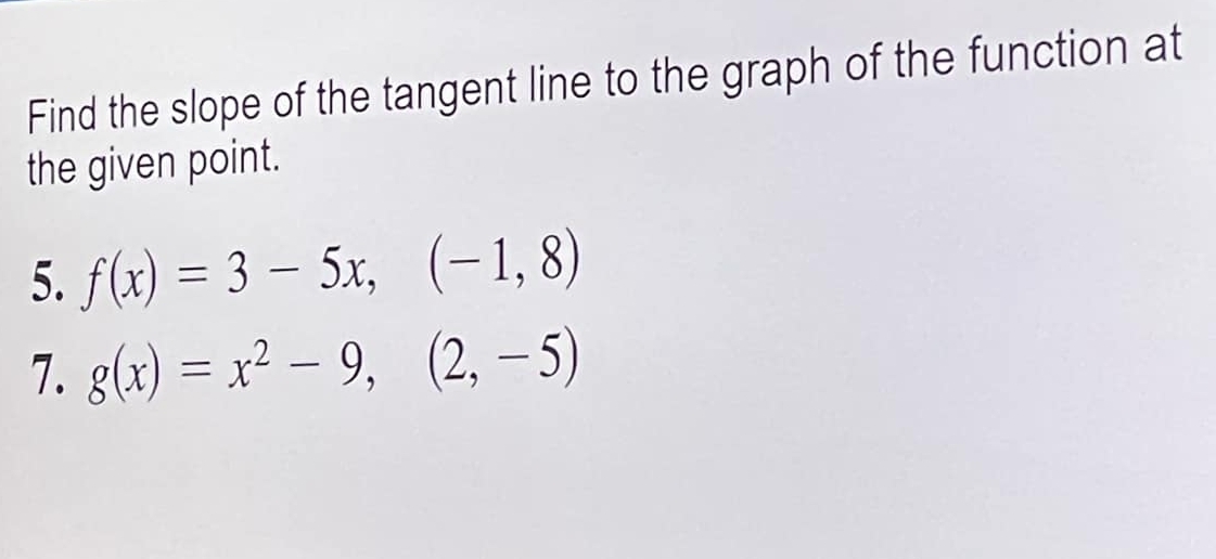 Find the slope of the tangent line to the graph of the function at
the given point.
5. f(x)=3-5x, (-1,8)
7. g(x)=x^2-9,(2,-5)