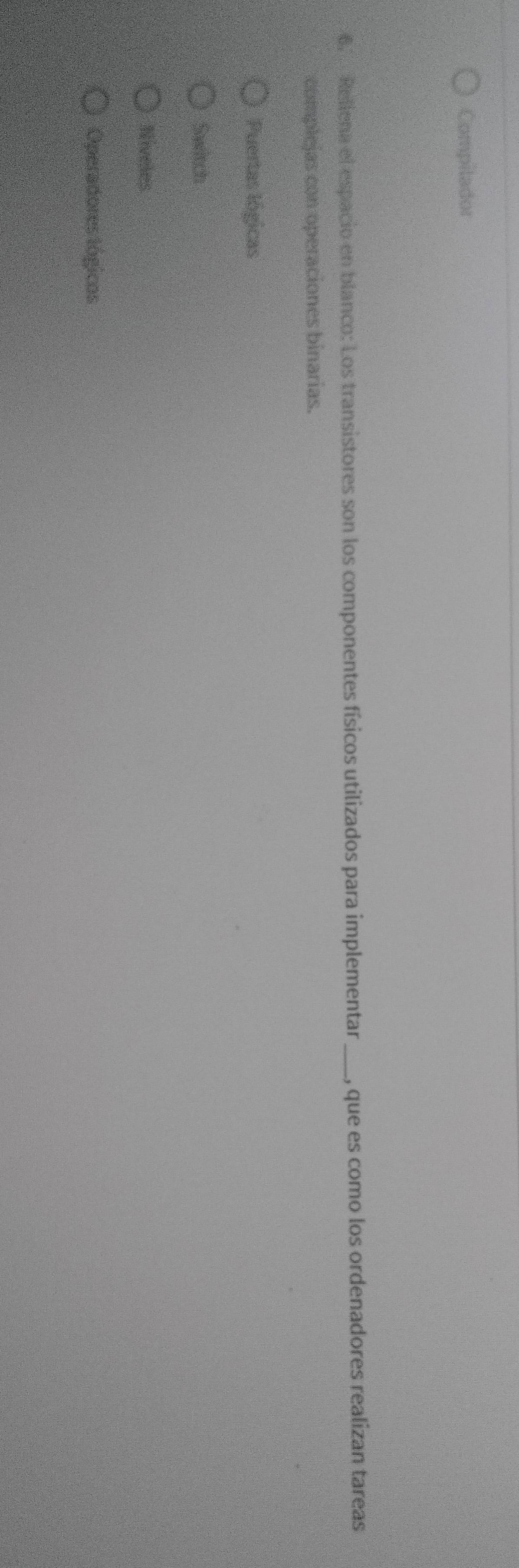 Compilador
6. Reliena el espacio en blanco: Los transistores son los componentes físicos utilizados para implementar _, que es como los ordenadores realizan tareas
complejas con operaciones binarias.
Puertas lógicas
Sawtch
Niveles
Operadores tógicos