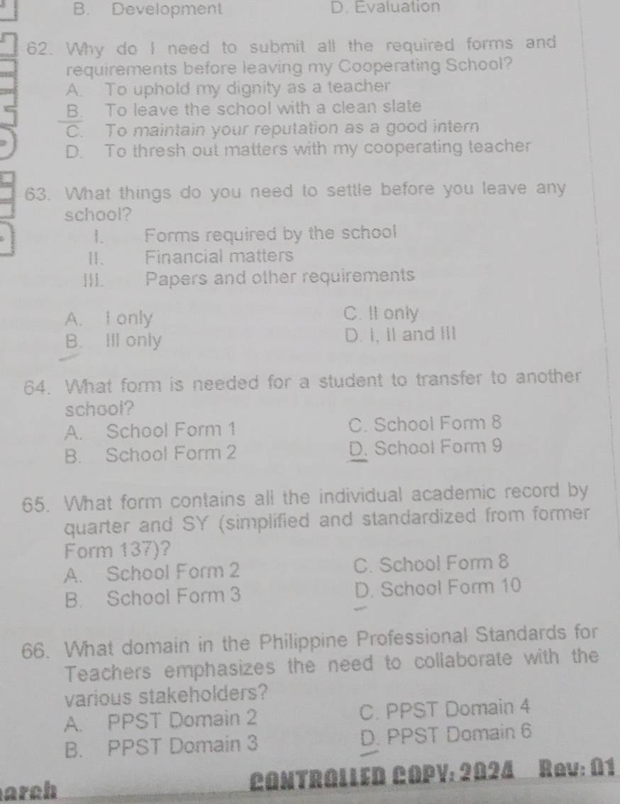 B. Development D. Evaluation
62. Why do I need to submit all the required forms and
requirements before leaving my Cooperating School?
A. To uphold my dignity as a teacher
B. To leave the school with a clean slate
C. To maintain your reputation as a good intern
D. To thresh out matters with my cooperating teacher
63. What things do you need to settle before you leave any
school?
I. Forms required by the school
II. Financial matters
III. Papers and other requirements
A. I only C. II only
B. Ill only D. I, Ⅱ and III
64. What form is needed for a student to transfer to another
school?
A. School Form 1 C. School Form 8
B. School Form 2 D. School Form 9
65. What form contains all the individual academic record by
quarter and SY (simplified and standardized from former
Form 137)?
A. School Form 2 C. School Form 8
B. School Form 3 D. School Form 10
66. What domain in the Philippine Professional Standards for
Teachers emphasizes the need to collaborate with the
various stakeholders?
A. PPST Domain 2 C. PPST Domain 4
B. PPST Domain 3 D. PPST Domain 6
arch CONTROLLED COPV: 2024 Rav: 01