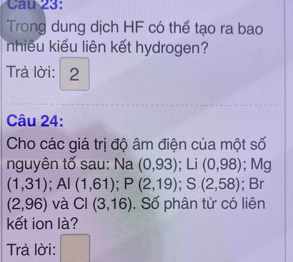 Cau 23: 
Trong dung dịch HF có thể tạo ra bao 
nhiêu kiểu liên kết hydrogen? 
Trả lời: 2 
Câu 24: 
Cho các giá trị độ âm điện của một số 
nguyên tố sau: Na (0,93); Li(0,98); Mg
(1,31); Al (1,61); P(2,19); S(2,58); Br
(2,96) và CI(3,16). Số phân tử có liên 
kết ion là? 
_ * _ =_  
Trả lời: PM= □ /□  