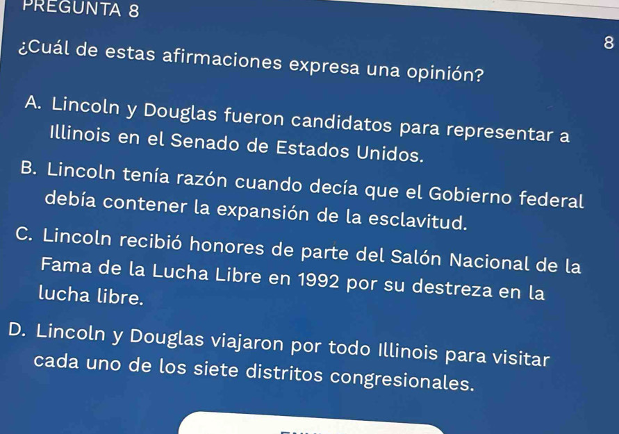 PREGUNTA 8
8
¿Cuál de estas afirmaciones expresa una opinión?
A. Lincoln y Douglas fueron candidatos para representar a
Illinois en el Senado de Estados Unidos.
B. Lincoln tenía razón cuando decía que el Gobierno federal
debía contener la expansión de la esclavitud.
C. Lincoln recibió honores de parte del Salón Nacional de la
Fama de la Lucha Libre en 1992 por su destreza en la
lucha libre.
D. Lincoln y Douglas viajaron por todo Illinois para visitar
cada uno de los siete distritos congresionales.