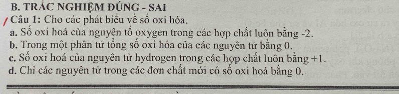 TRẢC NGHIỆM ĐÚNG - SAI
Câu 1: Cho các phát biểu về số oxi hóa.
a. Số oxi hoá của nguyên tố oxygen trong các hợp chất luôn bằng -2.
b. Trong một phân tử tổng số oxi hóa của các nguyên tử bằng 0.
c. Số oxi hoá của nguyên tử hydrogen trong các hợp chất luôn bằng +1.
d. Chỉ các nguyên tử trong các đơn chất mới có số oxi hoá bằng 0.