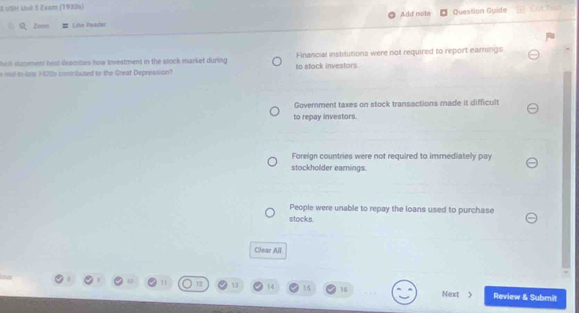 USN Uut 5 Exam (19308) Add note Question Guide
Q z Line Reader
hich sutement hest descibes how investment in the stock market during Financial institutions were not required to report eamings
e mul to-lame 1920s contributed to the Greaf Depression? to stock investors.
Goverment taxes on stock transactions made it difficult
to repay investors.
Foreign countries were not required to immediately pay
stockholder earnings.
People were unable to repay the loans used to purchase
stocks.
Clear All
11 12 13 t4 15 16 Next > Review & Submit