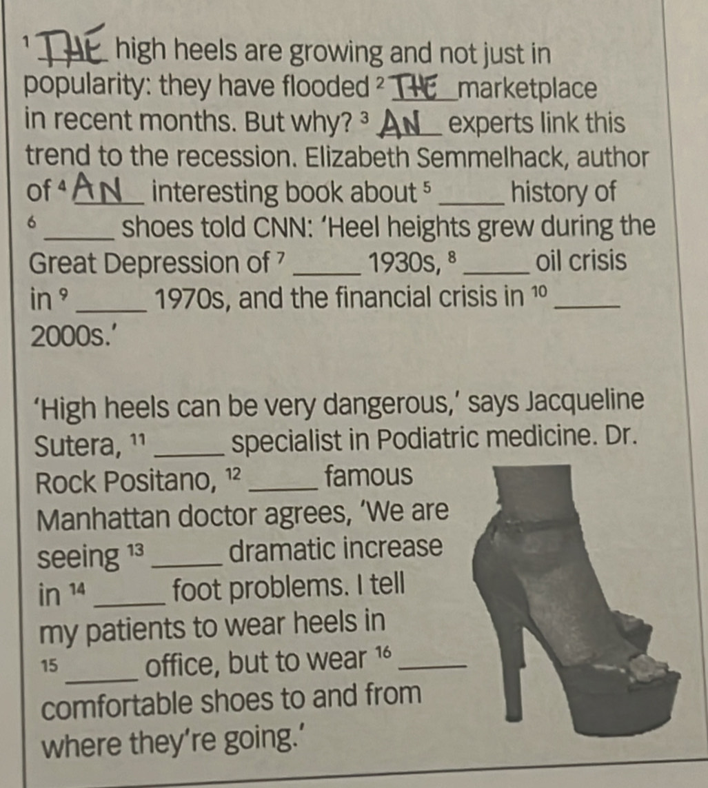 1 
_high heels are growing and not just in 
popularity: they have flooded 2 _marketplace 
in recent months. But why? ³ _experts link this 
trend to the recession. Elizabeth Semmelhack, author 
Of 4 _ interesting book about 5 _history of 
6 
_shoes told CNN: ‘Heel heights grew during the 
Great Depression of _1930s, ª_ oil crisis 
in ° _1970s, and the financial crisis in 1 _ 
2000s.' 
‘High heels can be very dangerous,’ says Jacqueline 
Sutera, ¹¹ _specialist in Podiatric medicine. Dr. 
Rock Positano, ¹² _famous 
Manhattan doctor agrees, ‘We are 
seeing 13 _dramatic increase
in^(14) _ 
foot problems. I tell 
my patients to wear heels in
15 _ office, but to wear 1 _ 
comfortable shoes to and from 
where they’re going.’