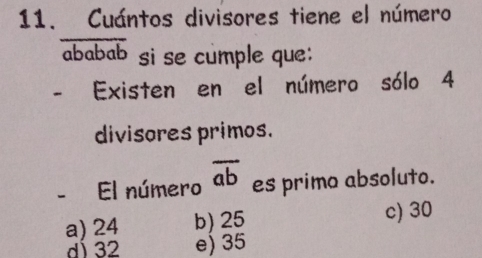 Cuántos divisores tiene el número
ababab si se cumple que:
- Existen en el número sólo 4
divisores primos.
- El número overline ab es primo absoluto.
a) 24 b) 25 c) 30
dÍ 32 e) 35