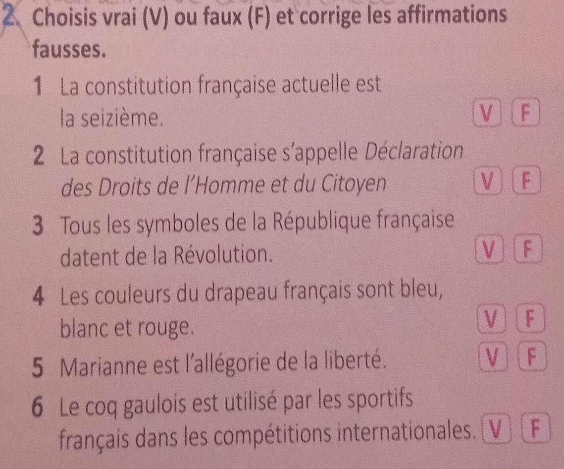 Choisis vrai (V) ou faux (F) et corrige les affirmations
fausses.
1 La constitution française actuelle est
la seizième. V F
2 La constitution française s'appelle Déclaration
des Droits de l’Homme et du Citoyen V F
3 Tous les symboles de la République française
datent de la Révolution. V F
4 Les couleurs du drapeau français sont bleu,
blanc et rouge.
V F
5 Marianne est l'allégorie de la liberté. V F
6 Le coq gaulois est utilisé par les sportifs
français dans les compétitions internationales. V F