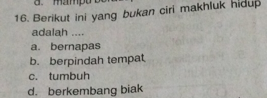 d. mampu
16. Berikut ini yang bukan ciri makhluk hidup
adalah ....
a. bernapas
b. berpindah tempat
c. tumbuh
d. berkembang biak