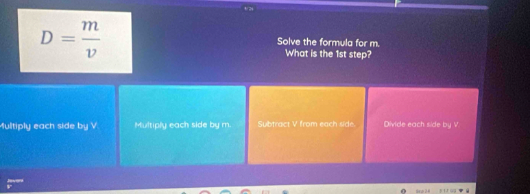 5/24
D= m/v 
Solve the formula for m.
What is the 1st step?
ultiply each side by V Multiply each side by m. Subtract V from each side. Divide each side by V.
Jovani u
Sep 24