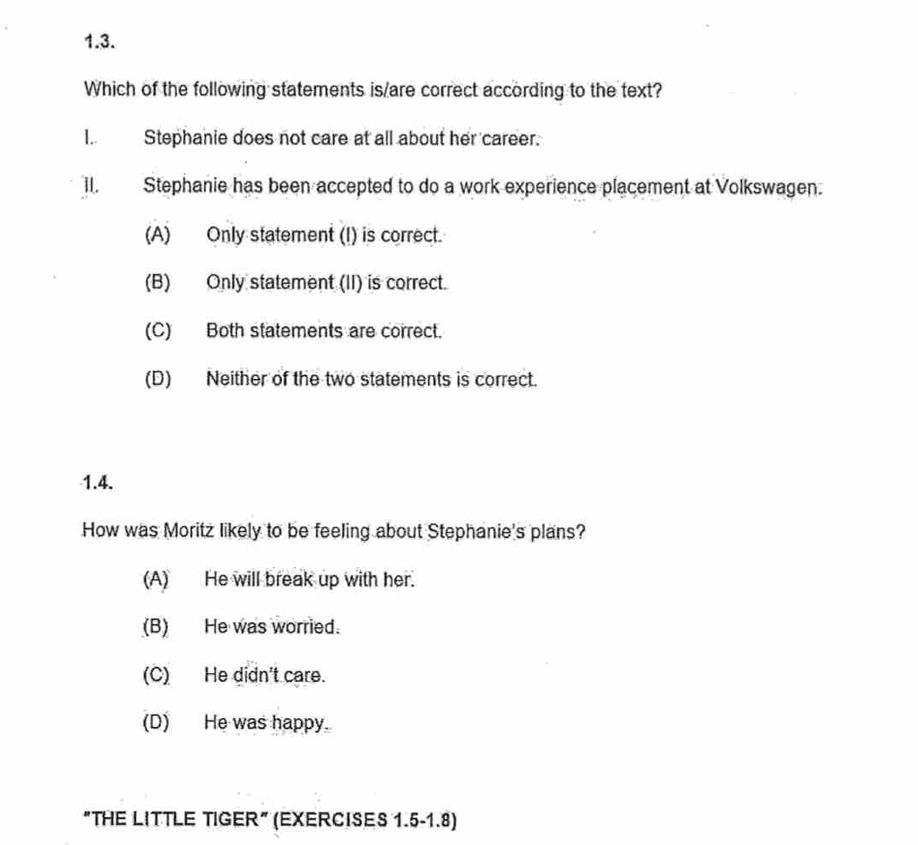 Which of the following statements is/are correct according to the text?
I. Stephanie does not care at all about her career.
II. Stephanie has been accepted to do a work experience placement at Volkswagen.
(A) Only statement (I) is correct.
(B) Only statement (II) is correct.
(C) Both statements are correct.
(D) Neither of the two statements is correct.
1.4.
How was Moritz likely to be feeling about Stephanie's plans?
(A) He will break up with her.
(B) He was worried.
(C) He didn't care.
(D) He was happy.
"THE LITTLE TIGER" (EXERCISES 1.5-1.8)