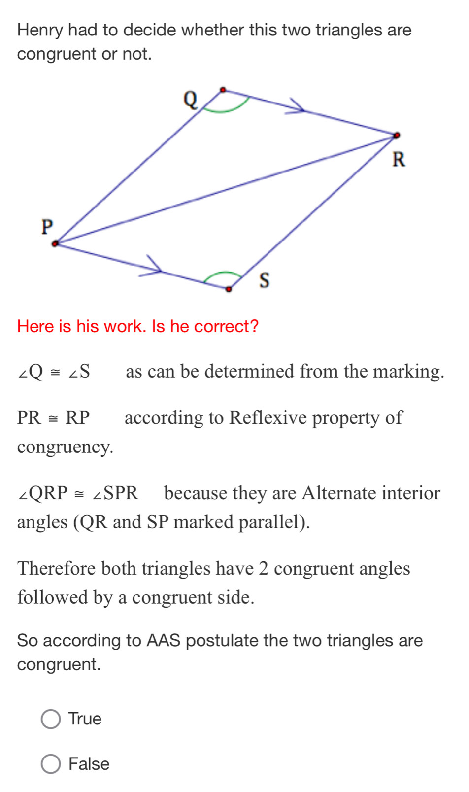 Henry had to decide whether this two triangles are
congruent or not.
Here is his work. Is he correct?
∠ Q≌ ∠ S as can be determined from the marking.
PR≌ RP according to Reflexive property of
congruency.
∠ QRP≌ ∠ SPR because they are Alternate interior
angles (QR and SP marked parallel).
Therefore both triangles have 2 congruent angles
followed by a congruent side.
So according to AAS postulate the two triangles are
congruent.
True
False