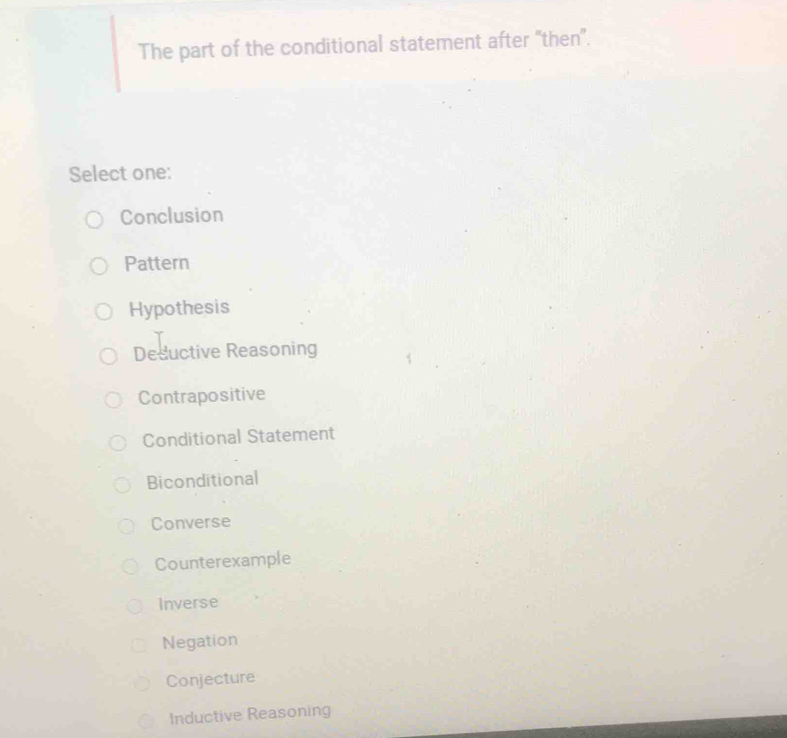 The part of the conditional statement after “then”.
Select one:
Conclusion
Pattern
Hypothesis
Desuctive Reasoning
Contrapositive
Conditional Statement
Biconditional
Converse
Counterexample
Inverse
Negation
Conjecture
Inductive Reasoning