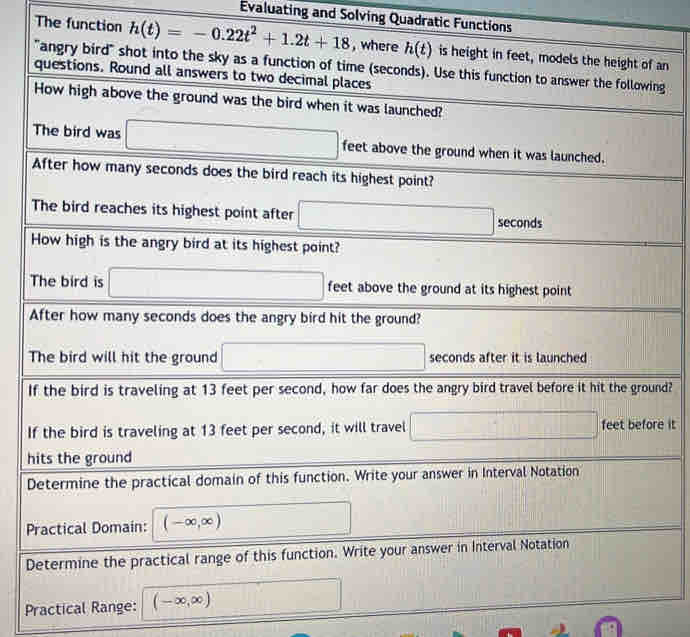 Evaluating and Solving Quadratic Functions 
The function h(t)=-0.22t^2+1.2t+18 , where h(t) is height in feet, models the height of an 
"angry bird" shot into the sky as a function of time (seconds). Use this function to answer the following 
questions. Round all answers to two decimal places 
How high above the ground was the bird when it was launched? 
The bird was □ feet above the ground when it was launched. 
After how many seconds does the bird reach its highest point? 
The bird reaches its highest point after □ sec alpha onds 
How high is the angry bird at its highest point? 
The bird is □ feet above the ground at its highest point 
After how many seconds does the angry bird hit the ground? 
The bird will hit the ground □ seconds after it is launched 
If the bird is traveling at 13 feet per second, how far does the angry bird travel before it hit the ground? 
If the bird is traveling at 13 feet per second, it will travel □ feet before it 
hits the ground 
Determine the practical domain of this function. Write your answer in Interval Notation 
Practical Domain: (-∈fty ,∈fty ) □ 
Determine the practical range of this function. Write your answer in Interval Notation 
Practical Range: (-∈fty ,∈fty ) □