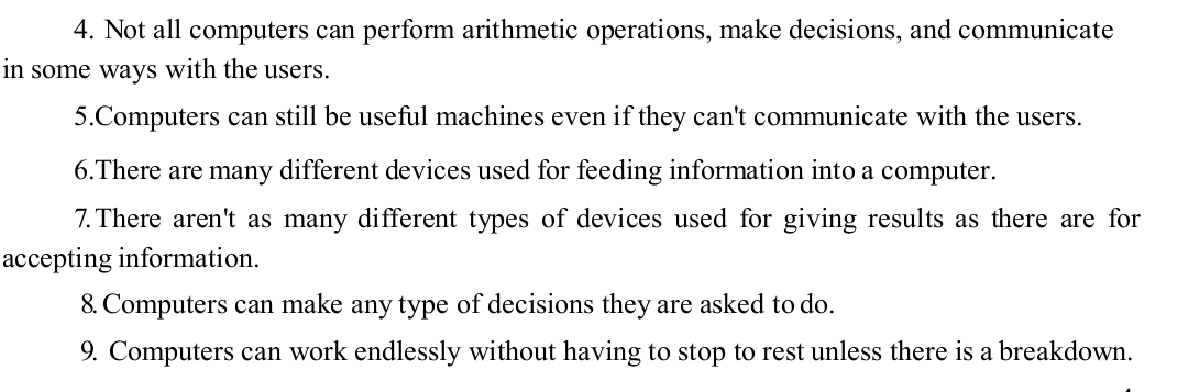 Not all computers can perform arithmetic operations, make decisions, and communicate 
in some ways with the users. 
5.Computers can still be useful machines even if they can't communicate with the users. 
6.There are many different devices used for feeding information into a computer. 
7.There aren't as many different types of devices used for giving results as there are for 
accepting information. 
8. Computers can make any type of decisions they are asked to do. 
9. Computers can work endlessly without having to stop to rest unless there is a breakdown.