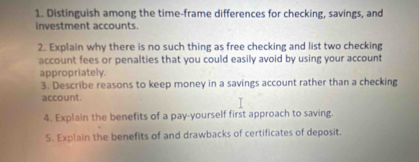 Distinguish among the time-frame differences for checking, savings, and 
investment accounts. 
2. Explain why there is no such thing as free checking and list two checking 
account fees or penalties that you could easily avoid by using your account 
appropriately. 
3. Describe reasons to keep money in a savings account rather than a checking 
account. 
4. Explain the benefits of a pay-yourself first approach to saving. 
5. Explain the benefits of and drawbacks of certificates of deposit.