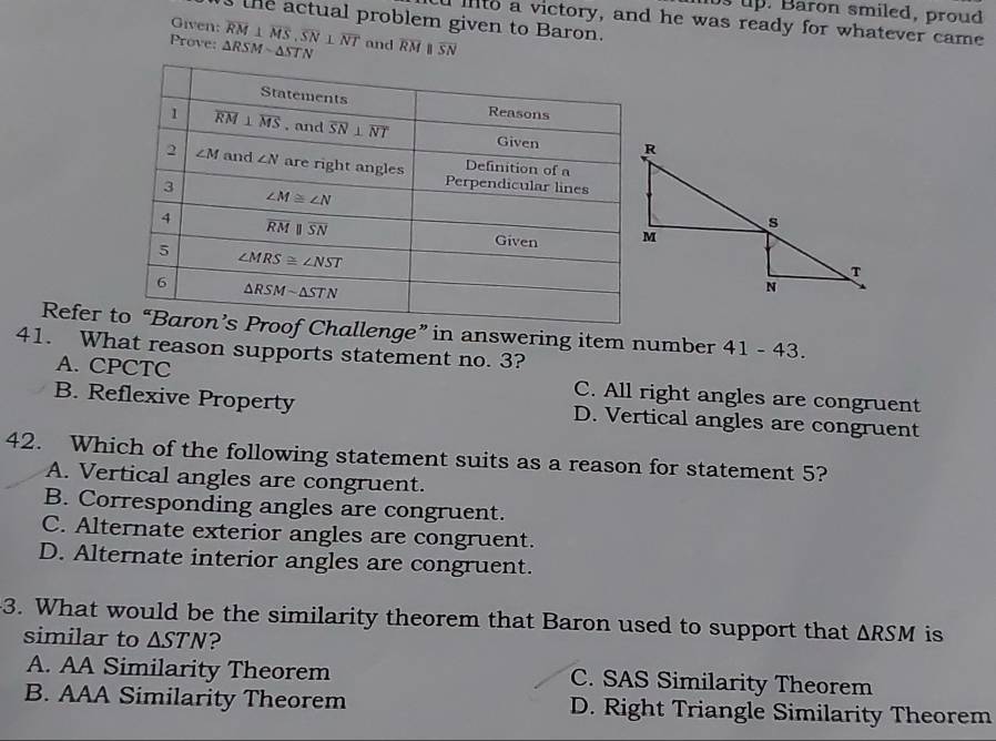 ts up. Baron smiled, proud
ue actual problem given to Baron.
l iito a victory, and he was ready for whatever came
Given:
Prove: △ RSMsim △ STN overline RM⊥ overline MS,overline SN⊥ overline NT and overline RM overline SN
Refer nge” in answering item number 41 - 43.
41. What reason supports statement no. 3?
A. CPCTC C. All right angles are congruent
B. Reflexive Property D. Vertical angles are congruent
42. Which of the following statement suits as a reason for statement 5?
A. Vertical angles are congruent.
B. Corresponding angles are congruent.
C. Alternate exterior angles are congruent.
D. Alternate interior angles are congruent.
3. What would be the similarity theorem that Baron used to support that △ RSM is
similar to △ STN ?
A. AA Similarity Theorem C. SAS Similarity Theorem
B. AAA Similarity Theorem D. Right Triangle Similarity Theorem