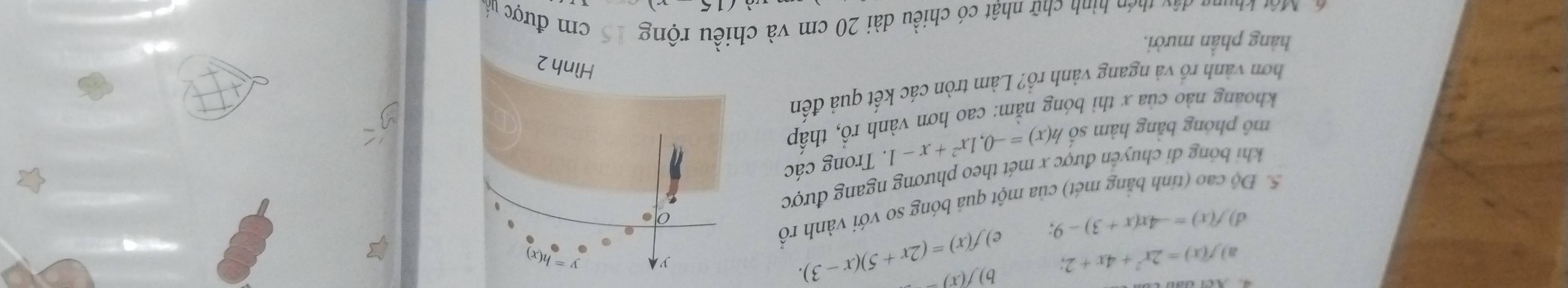 a) f(x)=2x^2+4x+2; b) f(x)=
d) f(x)=-4x(x+3)-9, e) f(x)=(2x+5)(x-3). 
y y=h(x)
0
5. Độ cao (tinh bằng mét) của một quả bóng so với vành rồ
khi bóng di chuyến được x mét theo phương ngang được
mô phóng bằng hàm số h(x)=-0, 1x^2+x-1. Trong các
khoang nào của x thì bóng nằm: cao hơn vành rồ, thấp
hơn vành rồ và ngang vành rồ? Làm tròn các kết quả đến
Hình 2
hàng phần mười.
ể Một khung dâu thêp hình chữ nhật có chiều dài 20 cm và chiều rộng 15 cm được nàn