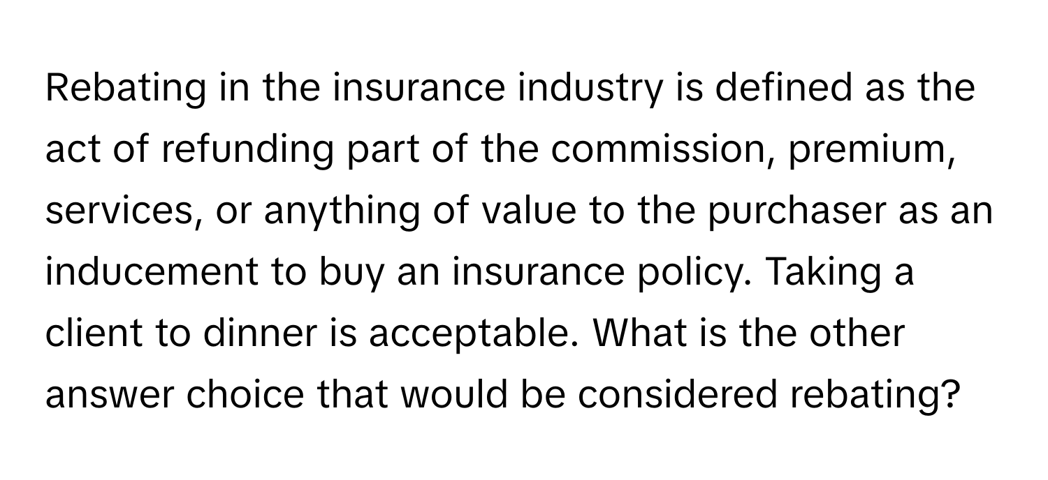 Rebating in the insurance industry is defined as the act of refunding part of the commission, premium, services, or anything of value to the purchaser as an inducement to buy an insurance policy.  Taking a client to dinner is acceptable. What is the other answer choice that would be considered rebating?