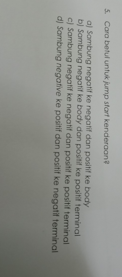 Cara betul untuk jump start kenderaan?
a) Sambung negatif ke negatif dan positif ke body
b) Sambung negatif ke body dan positif ke positif terminal
c) Sambung negatif ke negatif dan positif ke positif terminal
d) Sambung negative ke positif dan positif ke negatif terminal