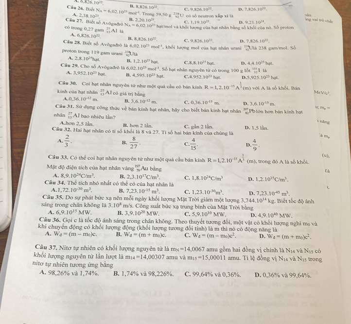 A 6.826.10^(22) B. 8,826 10^(22). C. 9,826.10^(22). D. 7,826,10^(22).
Câu 26. Biết N_A=6,02.10^(23)mol^(-1). Trong 59 ,50 g  218/92 U có số neutron xấp xī là
oàn ng vai trò chái
A. 2,38,10^(23) B. 2,20,10^(23). C. 1,19.10^(23). D. 9.21.10^(24).
Câu 27. Biết số Avôgađrò N_A=6,02.10^(23) hạt/mol và khỏi lượng của hạt nhân bằng số khối của nó. Số proton
có trong 0,27 gam _(13)^(27)Al là 7,826.10^(22).
A. 6,826.10^(22). B. 8,826.10^(22). C. 9,826,10^(22). D.
Câu 28. Biết số Avôgađrô là 6.02.10^(23)mol^(-1) , khổi lượng mol của hạt nhân urani  23/92  Ulà 238 gam/mol. Số
proton trong 119 gam urani beginarrayr 23492 Ulà
A. 2,8.10^(21) hạt. B. 1,2.10^(25)hat. C.8 8.10^(25)hat. D. 4,4.10^(25)hot.
Câu 29, Cho số Avôgađrô là 6.02.10^(23)mol^(-1). Số hạt nhân nguyên tử có trong 100g 104^(131)_52 I là
A. 3,952.10^(23)hat. B. 4,595,10^(23) hat. C.4.952.10^(23) hạt. D 5,925.10^(23)hot.
Câu 30. Coi hạt nhân nguyên từ như một quả cầu có bán kính R=1,2.10^(-15)A^(frac 1)3(m) với A là số khối, Bán
kinh của hạt nhân beginarrayr 27 13endarray Al có giá trị bằng
Me /c^2.
A. 0.36.10^(-12)m. B. 3,6.10^(-12)m. C. 0.36.10^(-15)m. D, 3.6.10^(-15)m.
u; m, '
Câu 31. Sử dụng công thức x é bán kính hạt nhân, hãy cho biết bản kính hạt nhân beginarrayr 207 80endarray Pblớn hơn bản kính hạt
nhân beginarrayr 27 13endarray Al bao nhiệu lần?
1 năng
A.hơn 2,5 lần. B. hơn 2 lần. C. gần 2 lần. D. 1,5 lần.
Câu 32. Hai hạt nhân có tỉ số khổi là 8 và 27. Tỉ số hai bán kính của chúng là
à Mọ
A.  2/3 . B.  8/27 . C.  4/15 . D.  4/9 .
(u),
Câu 33. Có thể coi hạt nhân nguyên tử như một quả cầu bán kính R=1,2.10^(-15)A^(frac 1)3 (m), trong đó A là số khối.
Mật độ điện tích của hạt nhân vàng beginarrayr 197 79endarray A_u bằng
Cà
A. 8,9.10^(24)C/m^3. B. 2,3.10^(17)C/m^3. C. 1,8.10^(24)C/m^3 D. 1,2.10^(15)C/m^3.
Câu 34. Thể tích nhỏ nhất có thể có của hạt nhân là 1,
A. 1,72.10^(-30)m^3. B, 7,23.10^(-15)m^3. C. 1,23.10^(-30)m^3. D. 7,23.10^(-45)m^3.
Câu 35. Do sự phát bức xạ nên mỗi ngày khổi lượng Mặt Trời giảm một lượng 3,744.10^(14)kg. Biết tốc độ ánh
sáng trong chân không là 3.10^8 m/s. Công suất bức xạ trung bình của Mặt Trời bằng
A. 6,9.10^(15)MW. B. 3,9.10^(20)MW. C. 5,9.10^(10)MW. D. 4,9.10^(40)MW.
Câu 36. Gọi c là tốc độ ánh sáng trong chân không. Theo thuyết tương đối, một vật có khối lượng nghi mẹ và
khi chuyển động có khối lượng động (khối lượng tương đối tỉnh) là m thì nó có động năng là
A. W_d=(m-m_0)c. B. W_d=(m+m_0)c. C. W_d=(m-m_0)c^2. D. W_d=(m+m_0)c^2.
Câu 37. Nitơ tự nhiên có khối lượng nguyên tử là m_N=14,0067 amu gồm hai đồng vị chính là N_14 và N_15 có
khối lượng nguyên tử lần lượt là m_14=14,00307 amu và m_15=15,00011 amu. Ti lệ đồng vị N_14 và N_15 trong
nitơ tự nhiên tương ứng bằng
A. 98,26% và 1,74%. B. 1,74% và 98,226%. C. 99,64% và 0,36%. D. 0,36% và 99,64%.