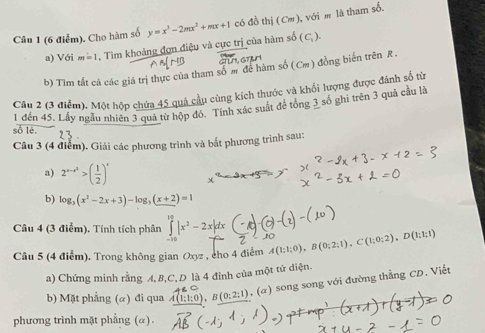 Cho hàm số y=x^3-2mx^2+mx+1 có đồ thị (Cm), với m là tham số. 
a) Với m=1 , Tìm khoảng đơn điệu và cực trị của hàm số (C_1). 
b) Tim tất cả các giá trị thực của tham số m để hàm số (Cm) đồng biến trên R. 
Câu 2 (3 điểm). Một hộp chứa 45 quả cầu cùng kích thước và khối lượng được đánh số từ 
1 đến 45. Lấy ngẫu nhiên 3 quả từ hộp đó. Tính xác suất để tổng 3 số ghi trên 3 quả cầu là 
số lẻ. 
Câu 3 (4 điểm). Giải các phương trình và bất phương trình sau: 
a) 2^(x-x^2)>( 1/2 )^x
b) log _3(x^2-2x+3)-log _3(x+2)=1
Câu 4 (3 điểm). Tính tích phân ∈tlimits _(-10)^(10)|x^2-2x|dx
Câu 5 (4 điểm). Trong không gian Oxyz , cho 4 điểm A(1;1;0), B(0;2;1), C(1;0;2), D(1;1;1)
a) Chứng minh rằng A, B, C,D là 4 đỉnh của một tứ diện. 
b) Mặt phẳng (α) đi qua A(1;1;0), B(0;2;1) (alpha ) ) song song với đường thẳng CD. Viết 
phương trình mặt phẳng (α).