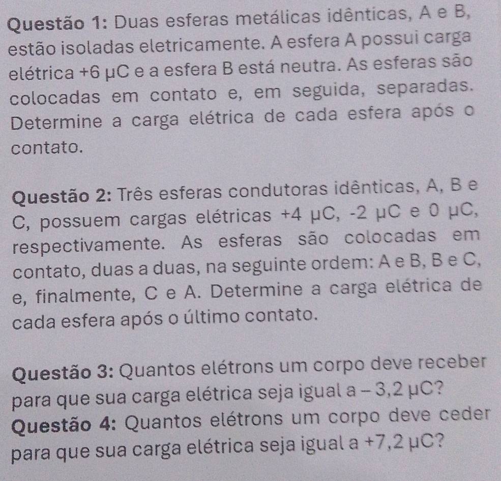 Duas esferas metálicas idênticas, A e B, 
istão isoladas eletricamente. A esfera A possui carga 
elétrica +6 μC e a esfera B está neutra. As esferas são 
colocadas em contato e, em seguida, separadas. 
Determine a carga elétrica de cada esfera após o 
contato. 
Questão 2: Três esferas condutoras idênticas, A, B e 
C, possuem cargas elétricas +4 μC, -2 μC e 0 μC, 
respectivamente. As esferas são colocadas em 
contato, duas a duas, na seguinte ordem: A e B, B e C, 
e, finalmente, C e A. Determine a carga elétrica de 
cada esfera após o último contato. 
Questão 3: Quantos elétrons um corpo deve receber 
para que sua carga elétrica seja igual a - 3,2 μC? 
Questão 4: Quantos elétrons um corpo deve ceder 
para que sua carga elétrica seja igual a +7,2 μC?