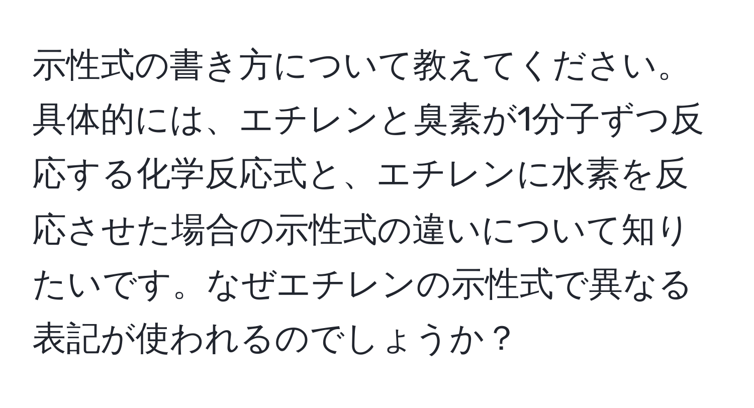 示性式の書き方について教えてください。具体的には、エチレンと臭素が1分子ずつ反応する化学反応式と、エチレンに水素を反応させた場合の示性式の違いについて知りたいです。なぜエチレンの示性式で異なる表記が使われるのでしょうか？