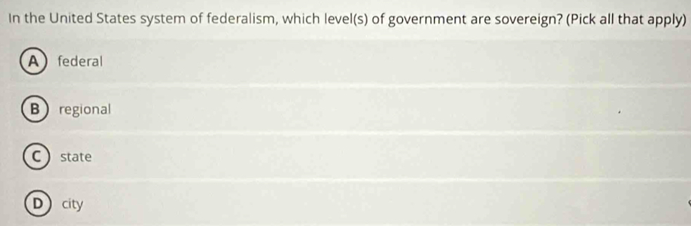 In the United States system of federalism, which level(s) of government are sovereign? (Pick all that apply)
Afederal
Bregional
C  state
Dcity