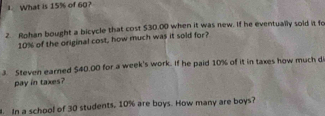 What is 15% of 60? 
2. Rohan bought a bicycle that cost $30.00 when it was new. If he eventually sold it fo
10% of the original cost, how much was it sold for? 
3. Steven earned $40.00 for a week's work. If he paid 10% of it in taxes how much d 
pay in taxes? 
. In a school of 30 students, 10% are boys. How many are boys?