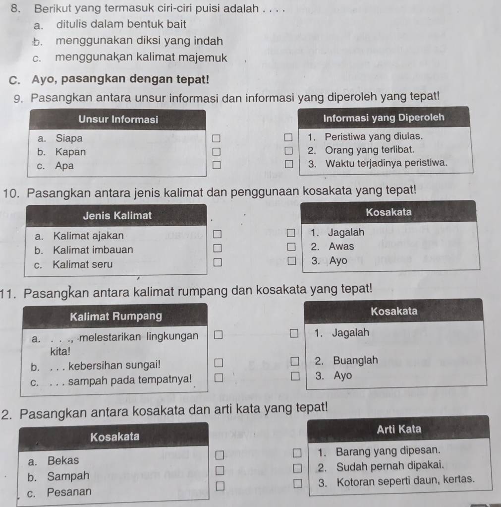 Berikut yang termasuk ciri-ciri puisi adalah . . . .
a. ditulis dalam bentuk bait
b. menggunakan diksi yang indah
c. menggunakan kalimat majemuk
C. Ayo, pasangkan dengan tepat!
9. Pasangkan antara unsur informasi dan informasi yang diperoleh yang tepat!
Informasi yang Diperoleh
1. Peristiwa yang diulas.
2. Orang yang terlibat.
3. Waktu terjadinya peristiwa.
10. Pasangkan antara jenis kalimat dan penggunaan kosakata yang tepat!
Jenis Kalimat Kosakata
a. Kalimat ajakan 1. Jagalah
b. Kalimat imbauan 2. Awas
c. Kalimat seru 3. Ayo
11. Pasangkan antara kalimat rumpang dan kosakata yang tepat!
Kalimat Rumpang Kosakata
a. . . ., melestarikan lingkungan 1. Jagalah
kita!
b. . . . kebersihan sungai! 2. Buanglah
C. . . . sampah pada tempatnya! 3. Ayo
2. Pasangkan antara kosakata dan arti kata yang tepat!
Arti Kata
Kosakata
a. Bekas 1. Barang yang dipesan.
b. Sampah 2. Sudah pernah dipakai.
c. Pesanan 3. Kotoran seperti daun, kertas.