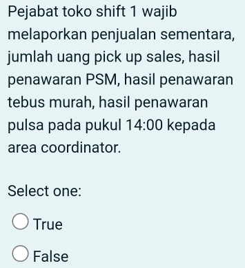 Pejabat toko shift 1 wajib
melaporkan penjualan sementara,
jumlah uang pick up sales, hasil
penawaran PSM, hasil penawaran
tebus murah, hasil penawaran
pulsa pada pukul 14:00 kepada
area coordinator.
Select one:
True
False