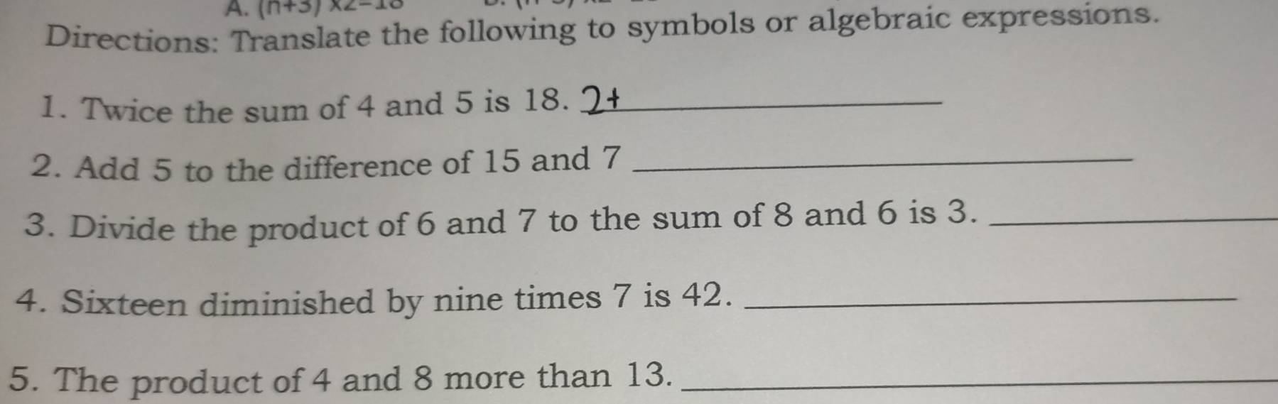 (n+3)* 2-10
Directions: Translate the following to symbols or algebraic expressions. 
1. Twice the sum of 4 and 5 is 18._ 
2. Add 5 to the difference of 15 and 7 _ 
3. Divide the product of 6 and 7 to the sum of 8 and 6 is 3._ 
4. Sixteen diminished by nine times 7 is 42._ 
5. The product of 4 and 8 more than 13._