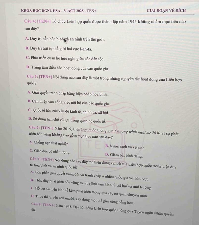 KHÓA HQC ĐGNL HSA - V-ACT 2025 - TEN+ giAi đOẠn VÈ đÍch
Câu 4: [TEN+] Tổ chức Liên hợp quốc được thành lập năm 1945 không nhằm mục tiêu nào
sau đây?
A. Duy trì nền hòa bình gà an ninh trên thế giới.
B. Duy trì trật tự thế giới hai cực I-an-ta.
C. Phát triển quan hệ hữu nghị giữa các dân tộc.
D. Trung tâm điều hòa hoạt động của các quốc gia.
Câu 5: [TEN+] Nội dung nào sau đây là một trong những nguyên tắc hoạt động của Liên hợp
quốc?
A. Giải quyết tranh chấp bằng biện pháp hòa bình.
B. Can thiệp vào công việc nội bộ của các quốc gia.
C. Quốc tế hóa các vấn đề kinh tế, chính trị, xã hội.
D. Sử dụng hạn chế vũ lực trong quan hệ quốc tế.
Câu 6: [TEN+] Năm 2015, Liên hợp quốc thông qua Chương trình nghị sự 2030 vì sự phát
triển bền vững không bao gồm mục tiêu nào sau đây?
A. Chống nạn thất nghiệp. B. Nước sạch và vệ sinh.
C. Giáo dục có chất lượng. D. Giảm bắt bình đằng.
Câu 7: [TEN+] Nội dung nào sau đây thể hiện đúng vai trò của Liên hợp quốc trong việc duy
trì hòa bình và an ninh quốc tế?
A. Góp phần giải quyết xung đột và tranh chấp ở nhiều quốc gia với khu vực.
B. Thúc đầy phát triển bền vững trên ba lĩnh vực kinh tế, xã hội và môi trường.
C. Hỗ trợ các nền kinh tế kém phát triển thông qua các cơ quan chuyên môn.
D. Thực thi quyền con người, xây dựng một thế giới công bằng hơn.
Câu 8: [TEN+] Năm 1948, Đại hội đồng Liên hợp quốc thông qua Tuyên ngôn Nhân quyền
đà