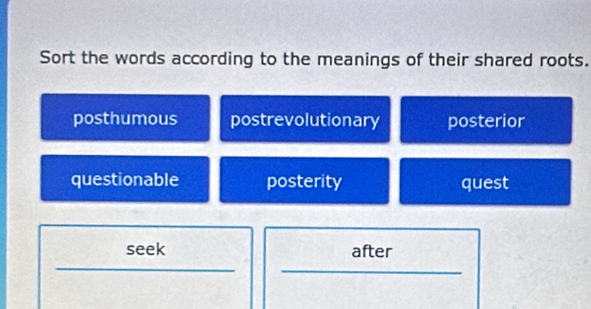 Sort the words according to the meanings of their shared roots.
posthumous postrevolutionary posterior
questionable posterity quest
seek after