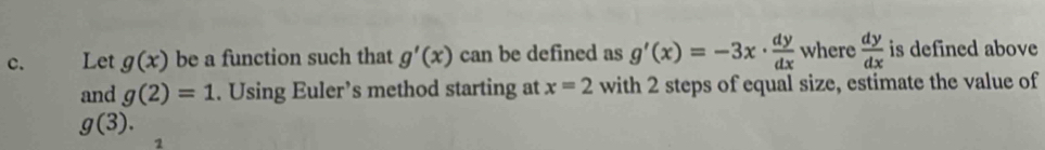 Let g(x) be a function such that g'(x) can be defined as g'(x)=-3x·  dy/dx  where  dy/dx  is defined above 
and g(2)=1. Using Euler’s method starting at x=2 with 2 steps of equal size, estimate the value of
g(3). 
2